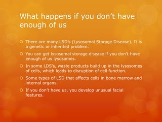 What happens if you don’t have enough of usThere are many LSD’s (Lysosomal Storage Disease). It is a genetic or inherited problem.You can get lysosomal storage disease if you don’t have enough of us lysosomes. In some LDS’s, waste products build up in the lysosomes of cells, which leads to disruption of cell function.Some types of LSD that affects cells in bone marrow and internal organs.If you don’t have us, you develop unusual facial features.