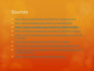 Sourceshttp://www.biology4kids.com/files/cell_lysosome.htmlhttp://www.wisegeek.com/what-is-a-lysosome.htmhttp://www.youtube.com/watch?v=nHdsuv1cJBUhttp://emedicine.medscape.com/article/1182830-overviewhttp://www.lysosomallearning.com/patient/about/lsd_pt_abt_lsd.asphttp://library.thinkquest.org/27819/ch3_3.shtmlhttp://www.cytochemistry.net/cell-biology/lysosome.htmhttp://users.rcn.com/jkimball.ma.ultranet/BiologyPages/C/Cytoskeleton.htmlhttp://www.cellsalive.com/cells/cytoskel.htm