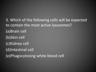 3. Which of the following cells will be expected
to contain the most active lysosomes?
(a)Brain cell
(b)Skin cell
(c)Kidney cell
(d)Intestinal cell
(e)Phagocytosing white blood cell
 