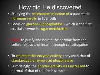 How did He discovered
• Studying the mechanism of action of a pancreatic
hormone insulin in liver cells
• Focus on glucose-6-phosphatase - which is the first
crucial enzyme in sugar metabolism
• failed to purify and isolate the enzyme from the
cellular extracts of insulin through centrifugation
• To estimate this enzyme activity, they used that of
standardized enzyme acid phosphatase
• Surprisingly, the enzyme activity was increased to
normal of that of the fresh sample
 