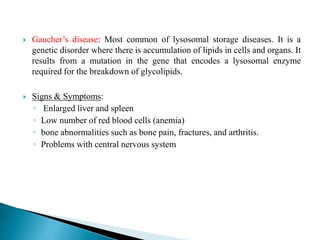  Gaucher’s disease: Most common of lysosomal storage diseases. It is a
genetic disorder where there is accumulation of lipids in cells and organs. It
results from a mutation in the gene that encodes a lysosomal enzyme
required for the breakdown of glycolipids.
 Signs & Symptoms:
◦ Enlarged liver and spleen
◦ Low number of red blood cells (anemia)
◦ bone abnormalities such as bone pain, fractures, and arthritis.
◦ Problems with central nervous system
 