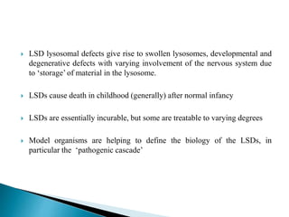  LSD lysosomal defects give rise to swollen lysosomes, developmental and
degenerative defects with varying involvement of the nervous system due
to ‘storage’ of material in the lysosome.
 LSDs cause death in childhood (generally) after normal infancy
 LSDs are essentially incurable, but some are treatable to varying degrees
 Model organisms are helping to define the biology of the LSDs, in
particular the ‘pathogenic cascade’
 