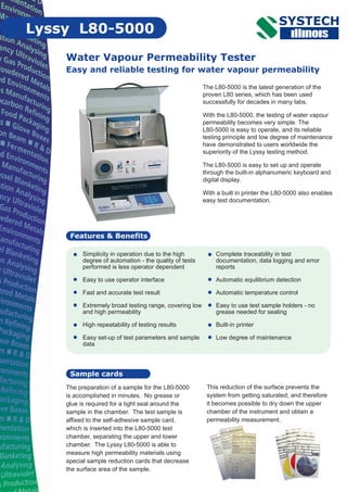Complete traceability in test
documentation, data logging and error
reports
Automatic equilibrium detection
Automatic temperature control
Easy to use test sample holders - no
grease needed for sealing
Built-in printer
Low degree of maintenance
Water Vapour Permeability Tester
Easy and reliable testing for water vapour permeability
Features & Benefits
Lyssy L80-5000
The L80-5000 is the latest generation of the
proven L80 series, which has been used
successfully for decades in many labs.
With the L80-5000, the testing of water vapour
permeability becomes very simple. The
L80-5000 is easy to operate, and its reliable
testing principle and low degree of maintenance
have demonstrated to users worldwide the
superiority of the Lyssy testing method.
The L80-5000 is easy to set up and operate
through the built-in alphanumeric keyboard and
digital display.
With a built in printer the L80-5000 also enables
easy test documentation.
Simplicity in operation due to the high
degree of automation - the quality of tests
performed is less operator dependent
Easy to use operator interface
Fast and accurate test result
Extremely broad testing range, covering low
and high permeability
High repeatability of testing results
Easy set-up of test parameters and sample
data
The preparation of a sample for the L80-5000
is accomplished in minutes. No grease or
glue is required for a tight seal around the
sample in the chamber. The test sample is
affixed to the self-adhesive sample card,
which is inserted into the L80-5000 test
chamber, separating the upper and lower
chamber. The Lyssy L80-5000 is able to
measure high permeability materials using
special sample reduction cards that decrease
the surface area of the sample.
This reduction of the surface prevents the
system from getting saturated, and therefore
it becomes possible to dry down the upper
chamber of the instrument and obtain a
permeability measurement.
Sample cards
 