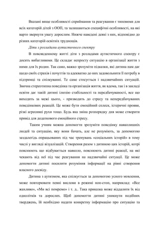 Вказані вище особливості сприймання та реагування є типовими для
всіх категорій дітей з ООП, та залишаються специфічні особливості, на які
варто звернути увагу дорослим. Нижче наведені деякі з них, відповідно до
різних категорій освітніх труднощів.
Діти з розладами аутистичного спектру
В повсякденному житті діти з розладами аутистичного спектру є
досить вибагливими. Це складає непросту ситуацію в організації життя з
ними для їх родин. Так само, важко зрозуміти підказки, які дитина нам дає
щодо своїх страхів і почуттів та адекватно до них задовольнити її потребу в
підтримці та спілкуванні. Те саме стосується і надзвичайних ситуацій.
Звична стереотипна поведінка та організація життя, як вдома, так і в закладі
освіти дає такій дитині ілюзію стабільності та передбачуваності, все що
виходить за межі цього, - призводить до стресу та непередбачуваних
поведінкових реакцій. Це може бути емоційний сплеск, істеричні прояви,
різкі агресивні рухи тощо. Будь яка зміна розпорядку дня може створити
привід для додаткового емоційного стресу.
Таким учням можна допомогти зрозуміти поведінку навколишніх
людей та ситуацію, яку вони бачать, але не розуміють, за допомогою
заздалегідь опрацьованих під час тренувань «соціальних історій» в тому
числі у вигляді візуалізацій. Створення разом з дитиною цих історій, котрі
пояснюють що відбувається навколо, пояснюють дитині реакції, на які
чекають від неї під час реагування на надзвичайні ситуації. Це може
допомогти дитині посилити розуміння інформації на рівні створення
власного досвіду.
Дитина з аутизмом, яка спілкується за допомогою усного мовлення,
може повторювати певні вислови в режимі нон-стоп, наприклад: «Все
жахливо», «Ми всі помремо» і т. д.. Така приказка може віддалити їх від
однолітків та дорослих. Щоб допомогти дитині уникнути подібних
тверджень, їй необхідно надати конкретну інформацію про ситуацію та
 