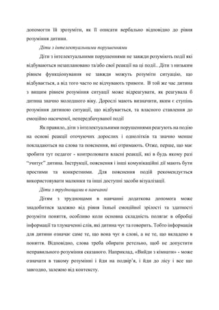 допомогти їй зрозуміти, як її описати вербально відповідно до рівня
розуміння дитини.
Діти з інтелектуальними порушеннями
Діти з інтелектуальними порушеннями не завжди розуміють події які
відбуваються незаплановано та/або свої реакції на ці події.. Діти з низьким
рівнем функціонування не завжди можуть розуміти ситуацію, що
відбувається, а від того часто не відчувають тривоги. В той же час дитина
з вищим рівнем розуміння ситуації може відреагувати, як реагувала б
дитина значно молодшого віку. Дорослі мають визначити, яким є ступінь
розуміння дитиною ситуації, що відбувається, та власного ставлення до
емоційно насиченої, непередбачуваної події
Як правило, діти з інтелектуальними порушеннями реагують на подію
на основі реакції оточуючих дорослих і однолітків та значно менше
покладаються на слова та пояснення, які отримають. Отже, перше, що має
зробити тут педагог - контролювати власні реакції, які в будь якому разі
“зчитує” дитина. Інструкції, пояснення і інші комунікаційні дії мають бути
простими та конкретними. Для пояснення подій рекомендується
використовувати малюнки та інші доступні засоби візуалізації.
Діти з труднощами в навчанні
Дітям з труднощами в навчанні додаткова допомога може
знадобитися залежно від рівня їхньої емоційної зрілості та здатності
розуміти поняття, особливо коли основна складність полягає в обробці
інформації та тлумаченні слів, які дитина чує та говорить. Тобто інформація
для дитини означає саме те, що вона чує в слові, а не те, що вкладено в
поняття. Відповідно, слова треба обирати ретельно, щоб не допустити
неправильного розуміння сказаного. Наприклад, «Вийди з кімнати» - може
означати в такому розумінні і йди на подвір’я, і йди до лісу і все що
завгодно, залежно від контексту.
 