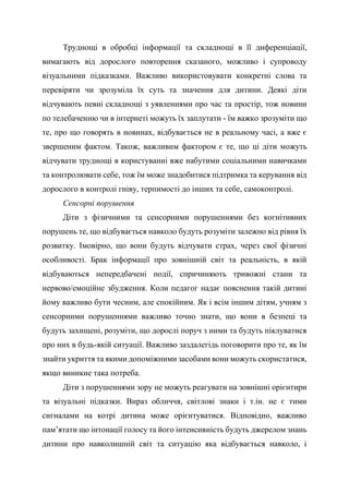 Труднощі в обробці інформації та складнощі в її диференціації,
вимагають від дорослого повторення сказаного, можливо і супроводу
візуальними підказками. Важливо використовувати конкретні слова та
перевіряти чи зрозуміла їх суть та значення для дитини. Деякі діти
відчувають певні складнощі з уявленнями про час та простір, тож новини
по телебаченню чи в інтернеті можуть їх заплутати - їм важко зрозуміти що
те, про що говорять в новинах, відбувається не в реальному часі, а вже є
звершеним фактом. Також, важливим фактором є те, що ці діти можуть
відчувати труднощі в користуванні вже набутими соціальними навичками
та контролювати себе, тож їм може знадобитися підтримка та керування від
дорослого в контролі гніву, терпимості до інших та себе, самоконтролі.
Сенсорні порушення
Діти з фізичними та сенсорними порушеннями без когнітивних
порушень те, що відбувається навколо будуть розуміти залежно від рівня їх
розвитку. Імовірно, що вони будуть відчувати страх, через свої фізичні
особливості. Брак інформації про зовнішній світ та реальність, в якій
відбуваються непередбачені події, спричиняють тривожні стани та
нервово/емоційне збудження. Коли педагог надає пояснення такій дитині
йому важливо бути чесним, але спокійним. Як і всім іншим дітям, учням з
сенсорними порушеннями важливо точно знати, що вони в безпеці та
будуть захищені, розуміти, що дорослі поруч з ними та будуть піклуватися
про них в будь-якій ситуації. Важливо заздалегідь поговорити про те, як їм
знайти укриття та якими допоміжними засобами вони можуть скористатися,
якщо виникне така потреба.
Діти з порушеннями зору не можуть реагувати на зовнішні орієнтири
та візуальні підказки. Вираз обличчя, світлові знаки і т.ін. не є тими
сигналами на котрі дитина може орієнтуватися. Відповідно, важливо
пам’ятати що інтонації голосу та його інтенсивність будуть джерелом знань
дитини про навколишній світ та ситуацію яка відбувається навколо, і
 