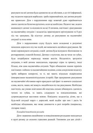 реагувати на неї дитина буде адекватно не до обставин, а до тієї інформації,
яку педагоги передали вербально. треба переконайтися, що дитина розуміє
вас правильно. Діти з порушеннями зору зазвичай дуже переймаються
своєю здатністю безпечно рухатися, коли це необхідно. Педагог має додати
впевненості дитині та відповісти на всі її питання, пов’язані з реагуванням
на надзвичайну ситуцію і заздалегідь практикувати орієнтування та її рух
під час тренувань. Це підготує дитину до реагування на надзвичайні
ситуації та поза ними.
Діти з порушеннями слуху будуть мати складнощі в розумінні
мовлення дорослого під час подій, які вимагають негайного реагування. Це
може спровокувати ситуацію, в якій дитина буде відчувати збентеження та
розчарування у власній безпеці. Дитина з глухотою, яка не читає по губах,
буде потребувати перекладу мовою жестів. Нездатність зрозуміти
ситуацію, в якій дитина знаходиться, породжує страх та тривогу, іноді
більше, ніж сама надзвичайна ситуація. Через обмеження знання термінів
пов’язаних з війною та надзвичайними подіями, слова для розмови педагогу
треба вибирати конкретні, та ті, які мають візуальне підкріплення
(використання малюнків/візуальних історій). При тренуваннях реагування
на надзвичайні обставини варто врахувати цей факт та вивчити спеціальні
слова, жести, знаки, які можуть знадобитися під час реагування. Необхідно
пам’ятати, що умови освітлення або відстань сильно обмежують здатність
читати по губам, та навіть слідкувати за повідомленнями, які
супроводжуються жестовою мовою. Повідомте заздалегідь дітям, що в
будь-якій ситуації поруч є дорослий, який подбає про них і дасть їм
необхідне обладнання, яке може допомогти в разі потреби (наприклад,
ліхтарик тощо).
Емоційні/поведінкові розлади
Діти з важкими емоційними та поведінковими розладами знаходяться
в групі ризику до сильних стресових реакцій. Типовими для цих дітей є
 