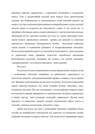 обмежені навички справлятися з стресовими ситуаціями в щоденному
побуті. Тож, в надзвичайній ситуації вони можуть бути пригніченими
подіями, що відбуваються та демонструвати гострі емоційні реакції, які
можуть суттєво ускладнити реагування на непередбачувану подію для всієї
дитячої групи та педагогів, які знаходяться з ними. У тих дітей, які і в
звичайних обставинах мають ознаки тривожності, такі як смоктання пальця,
обгризання нігтів, циклічне ходіння (по колу чи іншій траєкторії) тощо,
також можуть проявлятися сильніші прояви цих реакцій та симптоми
замкнутості, збудження, безпорадності, відчаю. Загострена небезпека
також полягає в підвищенні руйнівної та непередбачуваної поведінки,
більш концентрованій агресії та сильнішій її інтенсивності. Для подолання
та управління цими проявами педагогам знадобиться організація
багаторазових рутинних тренувань, які стануть для дитини звичними,
“напрацьованими” та не будуть викликати таких реакцій.
Висновок
В суспільстві часто недооцінюють вплив травматичних подій на дітей
з особливими освітніми потребами та приписують інвалідності та
онтогенезу незвичні поведінкові/емоційні прояви та явища, а це не завжди
так. Важливо усвідомлювати вплив події на дитину. В контексті військової
агресії важливо розуміти, що дітям потрібно більше тренувань, часу,
підтримки, настанов. Під час спілкування з дітьми важливо звернути увагу
на властиві їм прояви тривожності та занепокоєння, які будуть виражатись
в міміці, жестах, зміні мовлення, інтонацій, нервозності. Дитина може
прагнути та намагатись досягти ізоляції, відмовлятись брати участь в
спільних з іншими дітьми видах діяльності, тощо.
Треба пам’ятати, що діти з особливими освітніми потребами більш
чутливі до невербальних повідомлень від дорослих та оточуючих людей,
особливо інтонацій та виразу обличчя. Тож педагогічні працівники мають
 