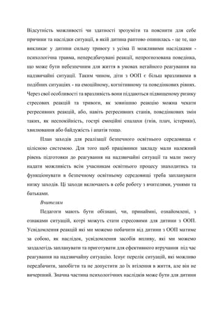 Відсутність можливості чи здатності зрозуміти та пояснити для себе
причини та наслідки ситуації, в якій дитина раптово опинилась - це те, що
викликає у дитини сильну тривогу з усіма її можливими наслідками -
психологічна травма, непередбачувані реакції, непрогнозована поведінка,
що може бути небезпечним для життя в умовах негайного реагування на
надзвичайні ситуації. Таким чином, діти з ООП є більш вразливими в
подібних ситуаціях - на емоційному, когнітивному та поведінкових рівнях.
Через свої особливості та вразливість вони піддаються підвищеному ризику
стресових реакцій та тривоги, як зовнішню реакцію можна чекати
регресивних реакцій, або, навіть регресивних станів, поведінкових змін
таких, як неспокійність, гострі емоційні спалахи (гнів, плач, істерики),
хвилювання або байдужість і апатія тощо.
План заходів для реалізації безпечного освітнього середовища є
цілісною системою. Для того щоб працівники закладу мали належний
рівень підготовки до реагування на надзвичайні ситуації та мали змогу
надати можливість всім учасникам освітнього процесу знаходитись та
функціонувати в безпечному освітньому середовищі треба запланувати
низку заходів. Ці заходи включають в себе роботу з вчителями, учнями та
батьками.
Вчителям
Педагоги мають бути обізнані, чи, принаймні, ознайомлені, з
ознаками ситуацій, котрі можуть стати стресовими для дитини з ООП.
Усвідомлення реакцій які ми можемо побачити від дитини з ООП матиме
за собою, як наслідок, усвідомлення засобів впливу, які ми можемо
заздалегідь запланувати та приготувати для ефективного втручання під час
реагування на надзвичайну ситуацію. Існує перелік ситуацій, які можливо
передбачити, запобігти та не допустити до їх втілення в життя, але він не
вичерпний. Значна частина психологічних наслідків може бути для дитини
 