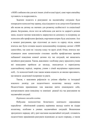 з ООП глибшою ніж для всіх інших дітей в класі/групі, саме через емоційну
чутливість та подразливість.
Задачею педагога в реагуванні на надзвичайну ситуацію буде
попередити психологічну травму, відслідкувати та не допустити її розвиток
або вплив на дитину на значних для розвитку особистості та соціалізації
рівнях. Безумовно, після того як небезпека для життя та здоров’я дитини
мине, педагог матиме можливість звернутися по допомогу та підтримку до
психолога або профільних фахівців, втручання котрих буде доцільним. Але
в момент реагування, при підготовці до нього та одразу після, кожен
вчитель має бути готовим надати психоемоційну підтримку дитині з ООП
самостійно, так само як і всьому класу чи групі дітей. Отже, вчитель має
підвищити свою компетенцію стосовно засобів профілактики проявів
небажаної поведінки кожної дитини під час ситуацій, які вимагають
негайного реагування. Також, важливим є особливу увагу приділяти учням
які нещодавно прийшли до закладу, знаходяться в перехідному
адаптаційному періоді, зокрема, учням з сімей внутрішньо переселених
осіб, - їх психологічний стан також можна віднести до високо вразливого,
що вимагає додаткової підтримки та уваги.
Також, є важливим рефлексія та уміння обробки та інтеграції
власного досвіду для педагогічного колективу закладу освіти.
Педагогічним працівникам теж важливо вміти опановувати себе,
контролювати свою поведінку та зовнішні реакції під час реагування на
надзвичайні ситуації.
Керівники закладів освіти
Побудова психологічно безпечного освітнього середовища
передбачає обов'язковий супровід керівника закладу освіти як лідера
колективу, особливо в умовах надзвичайних ситуацій. Визначення
зрозумілого порядку дій у разі настання надзвичайної ситуації, готовність
педагогічних працівників реагувати відповідно до цього порядку, а також
 