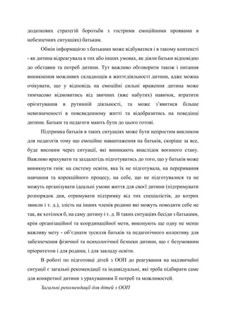 додаткових стратегій боротьби з гострими емоційними проявами в
небезпечних ситуаціях) батькам.
Обмін інформацією з батьками може відбуватися і в такому контексті
- як дитина відреагувала в тих або інших умовах, як діяли батьки відповідно
до обставин та потреб дитини. Тут важливо обговорити також і питання
виникнення можливих складнощів в життєдіяльності дитини, адже можна
очікувати, що у відповідь на емоційні сильні враження дитина може
тимчасово відмовитись від звичних (вже набутих) навичок, втратити
орієнтування в рутинній діяльності, та може з’явитися більше
невизначеності в повсякденному житті та відобразитись на поведінці
дитини. Батьки та педагоги мають бути до цього готові.
Підтримка батьків в таких ситуаціях може бути непростим викликом
для педагогів тому що емоційне навантаження на батьків, скоріше за все,
буде високим через ситуації, які виникають внаслідок воєнного стану.
Важливо врахувати та заздалегідь підготуватись до того, що у батьків може
виникнути гнів: на систему освіти, яка їх не підготувала, на переривання
навчання та корекційного процесу, на себе, що не підготувалися та не
можуть організувати ідеальні умови життя для своєї дитини (підтримувати
розпорядок дня, отримувати підтримку від тих спеціалістів, до котрих
звикли і т. д.), злість на інших членів родини які можуть поводити себе не
так, як хотілося б, на саму дитину і т. д. В таких ситуаціях бесіди з батьками,
крім організаційної та координаційної мети, виконують ще одну не менш
важливу мету - об’єднати зусилля батьків та педагогічного колективу для
забезпечення фізичної та психологічної безпеки дитини, що є безумовним
пріоритетом і для родини, і для закладу освіти.
В роботі по підготовці дітей з ООП до реагування на надзвичайні
ситуації є загальні рекомендації та індивідуальні, які треба підбирати саме
для конкретної дитини з урахуванням її потреб та можливостей.
Загальні рекомендації для дітей з ООП
 