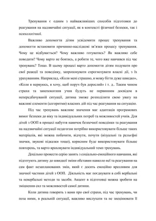 Тренування є одним з найважливіших способів підготовки до
реагування на надзвичайні ситуації, як в контексті фізичної безпеки, так і
психологічної.
Важливо допомогти дітям усвідомити процес тренування та
допомогти встановити причинно-наслідкові зв’язки процесу тренування.
Чому це відбувається? Чому важливо готуватись? Як важливо себе
поводити? Чому варто не боятись, а робити те, чого вже навчився під час
тренувань? Тощо. В цьому процесі варто допомогти дітям подумати про
свої реакції та поведінку, запропонувати спрогнозувати власні дії, з їх
урахуванням. Наприклад, «Коли мені страшно, я можу бігти дуже швидко»,
«Коли я нервуюсь, я хочу, щоб поруч був дорослий» і т. д.. Таким чином
страхи та занепокоєння учня будуть не первинним досвідом в
непередбачуваній ситуації, дитина зможе розподілити свою увагу на
важливі елементи (алгоритми) власних дій під час реагування на ситуацію.
Під час тренувань важливе значення має адаптація програмових
вимог безпеки до віку та індивідуальних потреб та можливостей учнів. Для
дітей з ООП в процесі набуття навичок безпечної поведінки та реагування
на надзвичайні ситуації педагогам потрібно використовувати більше таких
матеріалів, які можна побачити, відчути, почути (візуальні та рельєфні
значки, звукові підказки тощо), корисним буде використовувати більше
повторень, та варто враховувати індивідуальний темп тренувань.
Доцільно провести серію занять з соціально-емоційного навчання, які
підготують дитину до швидкої зміни обставин навколо неї та реагування на
сам факт незапланованих змін, який є досить емоційно вразливим для
значної частини дітей з ООП. Діяльність має поєднувати в собі вербальні
та невербальні методи та засоби. Акцент в підготовці можна зробити на
зміцнення сил та можливостей самої дитини.
Коли дитина говорить з вами про свої страхи, під час тренувань, чи
поза ними, в реальній ситуації, важливо вислухати та не знецінювати її
 