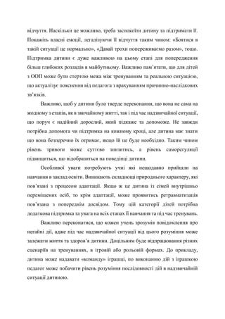 відчуття. Наскільки це можливо, треба заспокоїти дитину та підтримати її.
Покажіть власні емоції, легалізуючи її відчуття таким чином: «Боятися в
такій ситуації це нормально», «Давай трохи попереживаємо разом», тощо.
Підтримка дитини є дуже важливою на цьому етапі для попередження
більш глибоких розладів в майбутньому. Важливо пам’ятати, що для дітей
з ООП може бути стертою межа між тренуванням та реальною ситуацією,
що актуалізує пояснення від педагога з врахуванням причинно-наслідкових
зв’язків.
Важливо, щоб у дитини було тверде переконання, що вона не сама на
жодному з етапів, як в звичайному житті, так і під час надзвичайної ситуації,
що поруч є надійний дорослий, який підкаже та допоможе. Не завжди
потрібна допомога чи підтримка на кожному кроці, але дитина має знати
що вона безперечно їх отримає, якщо їй це буде необхідно. Таким чином
рівень тривоги може суттєво знизитись, а рівень саморегуляції
підвищиться, що відобразиться на поведінці дитини.
Особливої уваги потребують учні які нещодавно прийшли на
навчання в заклад освіти. Виникають складнощі природнього характеру, які
пов’язані з процесом адаптації. Якщо ж це дитина із сімей внутрішньо
переміщених осіб, то крім адаптації, може проявитись ретравматизація
пов’язана з попереднім досвідом. Тому цій категорії дітей потрібна
додаткова підтримка та увага на всіх етапах її навчання та під час тренувань.
Важливо переконатися, що кожен учень зрозумів повідомлення про
негайні дії, адже під час надзвичайної ситуації від цього розуміння може
залежати життя та здоров’я дитини. Доцільним буде відпрацювання різних
сценаріїв на тренуваннях, в ігровій або рольовій формах. До прикладу,
дитина може надавати «команду» іграшці, по виконанню дій з іграшкою
педагог може побачити рівень розуміння послідовності дій в надзвичайній
ситуації дитиною.
 