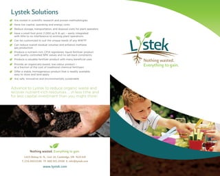 Brand Identity Guide
Nothing wasted. Everything to gain.
1425 Bishop St. N., Unit 16, Cambridge, ON N1R 6J9
T. 226.444.0186 TF. 888.501.6508 E. info@lystek.com
www.lystek.com
Lystek Solutions
• Are rooted in scientiﬁc research and proven methodologies
• Have low capital, operating and energy costs
• Reduce storage, transportation, and disposal costs for plant operators
• Have a small foot print (1,000 sq ft & up) – easily integrated
with little to no interference to existing plant operations
• Can be customized to suit the unique needs of any WWTP
• Can reduce overall residual volumes and enhance methane
gas production
• Produce a nutrient-rich, CFIA registered, liquid fertilizer product
with quality controlled NPK values and no set-back constraints
• Produce a valuable fertilizer product beneﬁcial use
• Provide an organically-based, low-odour product –
at a fraction of the cost of traditional chemical fertilizers
• Offer a stable, homogeneous product that is readily available,
easy to store and land apply
• Are safe, innovative and environmentally sustainable
Advance to Lystek to reduce organic waste and
recover nutrient-rich resources … in less time and
for less capital investment than you might think!
Nothing wasted.
Everything to gain.
with smany
 