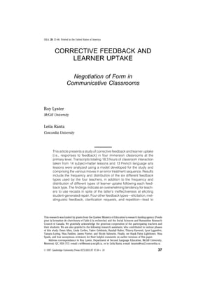SSLA, 20, 37–66. Printed in the United States of America.
CORRECTIVE FEEDBACK AND
LEARNER UPTAKE
Negotiation of Form in
Communicative Classrooms
Roy Lyster
McGill University
Leila Ranta
Concordia University
This article presents a study of corrective feedback and learner uptake
(i.e., responses to feedback) in four immersion classrooms at the
primary level. Transcripts totaling 18.3 hours of classroom interaction
taken from 14 subject-matter lessons and 13 French language arts
lessons were analyzed using a model developed for the study and
comprising the various moves in an error treatment sequence. Results
include the frequency and distribution of the six different feedback
types used by the four teachers, in addition to the frequency and
distribution of different types of learner uptake following each feed-
back type. The findings indicate an overwhelming tendency for teach-
ers to use recasts in spite of the latter’s ineffectiveness at eliciting
student-generated repair. Four other feedback types—elicitation, met-
alinguistic feedback, clarification requests, and repetition—lead to
This research was funded by grants from the Quebec Ministry of Education’s research funding agency (Fonds
pour la formation de chercheurs et l’aide a` la recherche) and the Social Sciences and Humanities Research
Council of Canada. We gratefully acknowledge the generous cooperation of the participating teachers and
their students. We are also grateful to the following research assistants, who contributed to various phases
of this study: Dawn Allen, Linda Corliss, Yakov Goldstein, Randall Halter, Thierry Karsenti, Lyne Laganie`re,
Tamara Loring, Nina Padden, James Poirier, and Nicole Sabourin. Finally, we thank Patsy Lightbown, Nina
Spada, and four anonymous reviewers for their helpful comments on earlier versions of this paper.
Address correspondance to Roy Lyster, Department of Second Language Education, McGill University,
Montreal, QC, H3A 1Y2; e-mail: cxrl@musica.mcgill.ca, or to Leila Ranta, e-mail: laranta@vax2.concordia.ca.
© 1997 Cambridge University Press 0272-2631/97 $7.50 + .10 37
 