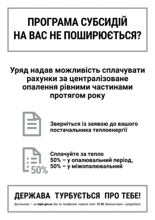 ПРОГРАМА СУБСИДІЙ
НА ВАС НЕ ПОШИРЮЄТЬСЯ?
Уряд надав можливість сплачувати
рахунки за централізоване
опалення рівними частинами
протягом року
Зверніться із заявою до вашого
постачальника теплоенергії
Сплачуйте за тепло
50% – у опалювальний період,
50% – у міжопалювальний
ДЕРЖАВА ТУРБУЄТЬСЯ ПРО ТЕБЕ!
Детальніше — на teplo.gov.ua або за телефоном «гарячої лінії» 15-45 (безкоштовно і цілодобово)
 