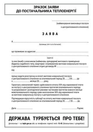 (найменування виконавця послуги
з централізованого опалення)
З А Я В А
Я ,
(прізвище, ім'я та по батькові)
що проживаю за адресою
,
(адреса)
та яка (який) є власником (наймачем, орендарем) житлового приміщення
(будинку садибного типу, квартири) і отримувачем житлово-комунальної послуги
з централізованого опалення згідно договору № 
від
,
прошу надати розстрочку в оплаті житлово-комунальної послуги
з централізованого опалення на опалювальний період 20 /20 рр
з місяця 20 року.
Гарантую у визначений термін здійснювати оплату 50% від нарахованої плати
за послугу з централізованого опалення протягом опалювального періоду
та розрахованої і розподіленої рівними частинами протягом кожного місяця
міжопалювального періоду суми неоплачених 50% від нарахованої плати
за житлово-комунальну послугу з централізованого опалення.
Підтверджую відсутність субсидії на оплату житлово-комунальної послуги
з централізованого опалення на опалювальний період 20 / 20 рр.
Дата 	 						 Підпис
ЗРАЗОК ЗАЯВИ
ДО ПОСТАЧАЛЬНИКА ТЕПЛОЕНЕРГІЇ
ДЕРЖАВА ТУРБУЄТЬСЯ ПРО ТЕБЕ!
Детальніше — на teplo.gov.ua або за телефоном «гарячої лінії» 15-45 (безкоштовно і цілодобово)
 
