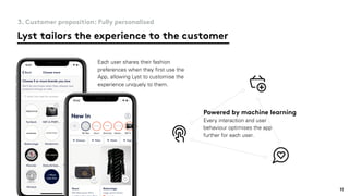 Lyst tailors the experience to the customer
3. Customer proposition: Fully personalised
Each user shares their fashion
preferences when they ﬁrst use the
App, allowing Lyst to customise the
experience uniquely to them.
Powered by machine learning
Every interaction and user
behaviour optimises the app
further for each user.
11
 