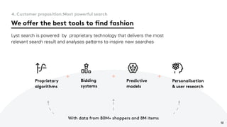 We offer the best tools to find fashion
4. Customer proposition:Most powerful search
Lyst search is powered by proprietary technology that delivers the most
relevant search result and analyses patterns to inspire new searches
Proprietary
algorithms
Bidding
systems
Predictive
models
Personalisation
& user research
+ + +
With data from 80M+ shoppers and 8M items
12
 