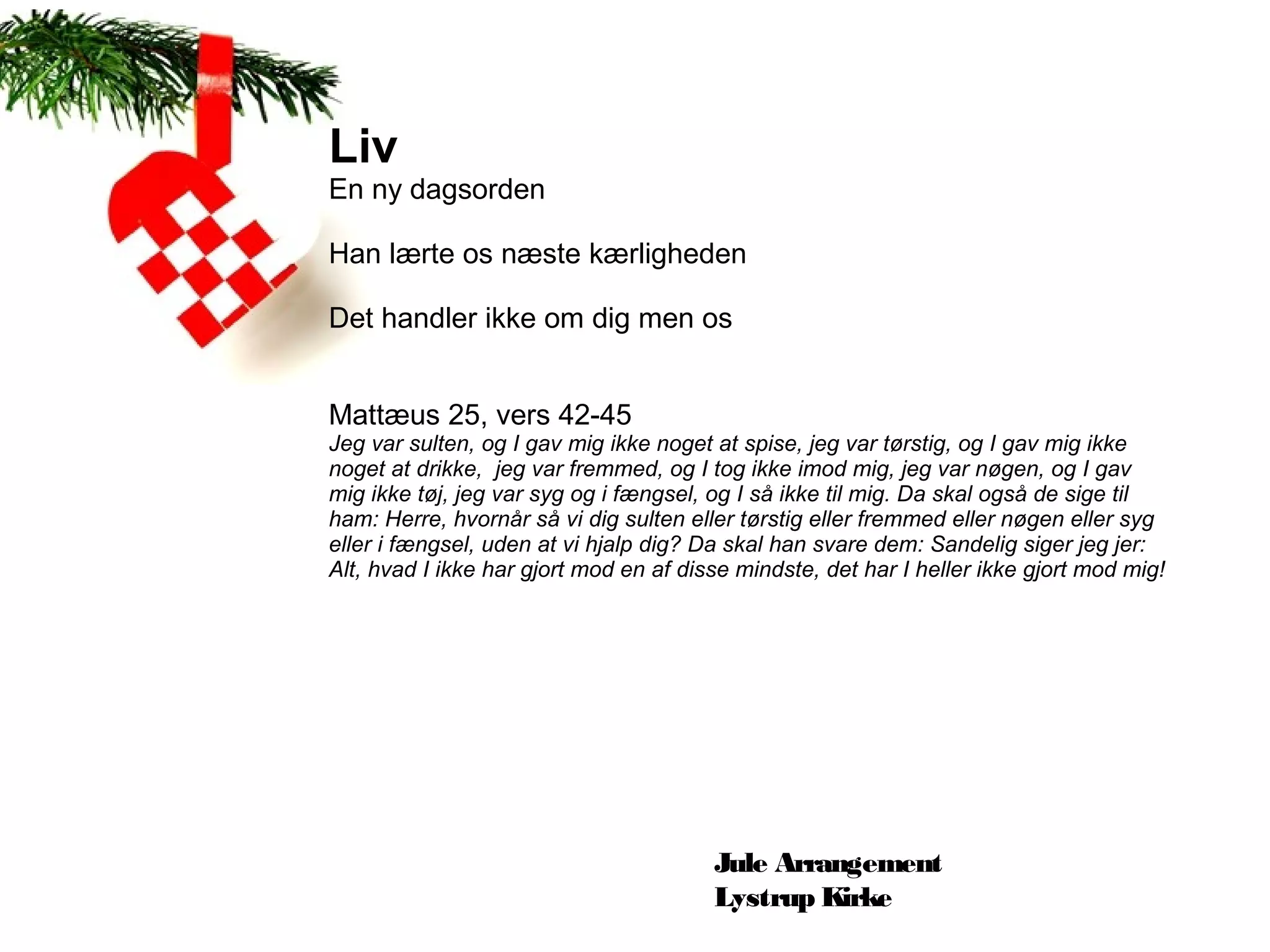 Liv
En ny dagsorden

Han lærte os næste kærligheden

Det handler ikke om dig men os


Mattæus 25, vers 42-45
Jeg var sulten, og I gav mig ikke noget at spise, jeg var tørstig, og I gav mig ikke 
noget at drikke,  jeg var fremmed, og I tog ikke imod mig, jeg var nøgen, og I gav 
mig ikke tøj, jeg var syg og i fængsel, og I så ikke til mig. Da skal også de sige til 
ham: Herre, hvornår så vi dig sulten eller tørstig eller fremmed eller nøgen eller syg 
eller i fængsel, uden at vi hjalp dig? Da skal han svare dem: Sandelig siger jeg jer: 
Alt, hvad I ikke har gjort mod en af disse mindste, det har I heller ikke gjort mod mig!




                                        Jule Arrangement
                                        Lystrup Kirke
 