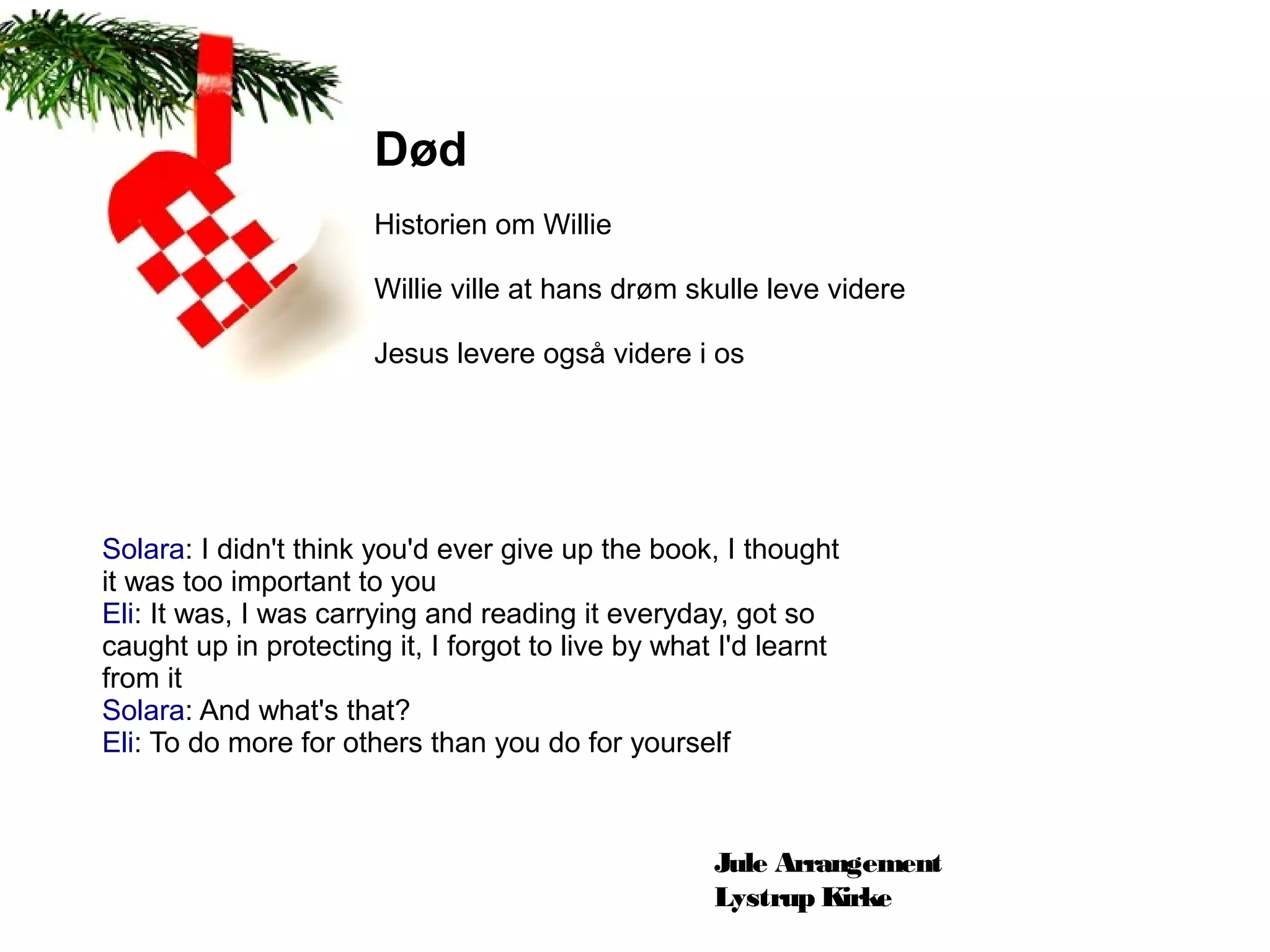 Død
                       Historien om Willie

                       Willie ville at hans drøm skulle leve videre

                       Jesus levere også videre i os




Solara: I didn't think you'd ever give up the book, I thought
it was too important to you
Eli: It was, I was carrying and reading it everyday, got so
caught up in protecting it, I forgot to live by what I'd learnt
from it
Solara: And what's that?
Eli: To do more for others than you do for yourself



                                                    Jule Arrangement
                                                    Lystrup Kirke
 