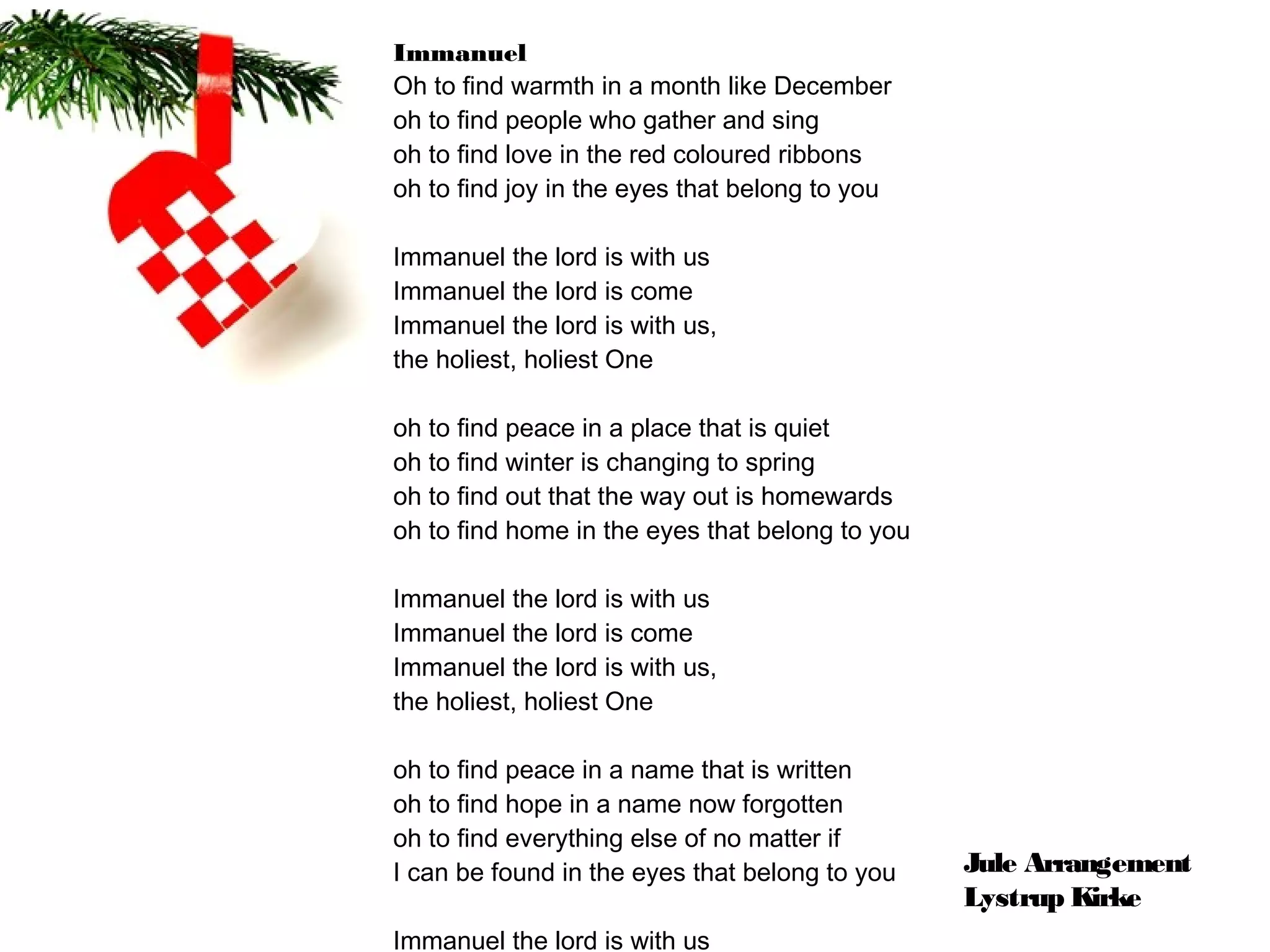 Immanuel
Oh to ﬁnd warmth in a month like December
oh to ﬁnd people who gather and sing
oh to ﬁnd love in the red coloured ribbons
oh to ﬁnd joy in the eyes that belong to you

Immanuel the lord is with us
Immanuel the lord is come
Immanuel the lord is with us,
the holiest, holiest One

oh to ﬁnd peace in a place that is quiet
oh to ﬁnd winter is changing to spring
oh to ﬁnd out that the way out is homewards
oh to ﬁnd home in the eyes that belong to you

Immanuel the lord is with us
Immanuel the lord is come
Immanuel the lord is with us,
the holiest, holiest One

oh to ﬁnd peace in a name that is written
oh to ﬁnd hope in a name now forgotten
oh to ﬁnd everything else of no matter if
I can be found in the eyes that belong to you   Jule Arrangement
                                                Lystrup Kirke
Immanuel the lord is with us
 
