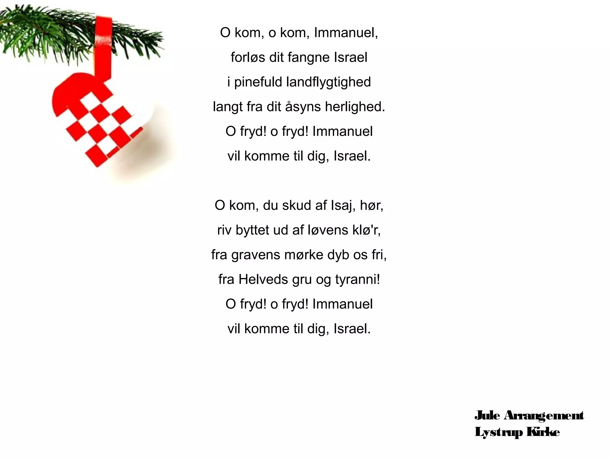 O kom, o kom, Immanuel,
   forløs dit fangne Israel
  i pinefuld landflygtighed
langt fra dit åsyns herlighed.
  O fryd! o fryd! Immanuel
  vil komme til dig, Israel.


O kom, du skud af Isaj, hør,
riv byttet ud af løvens klø'r,
fra gravens mørke dyb os fri,
 fra Helveds gru og tyranni!
  O fryd! o fryd! Immanuel
  vil komme til dig, Israel.




                                 Jule Arrangement
                                 Lystrup Kirke
 