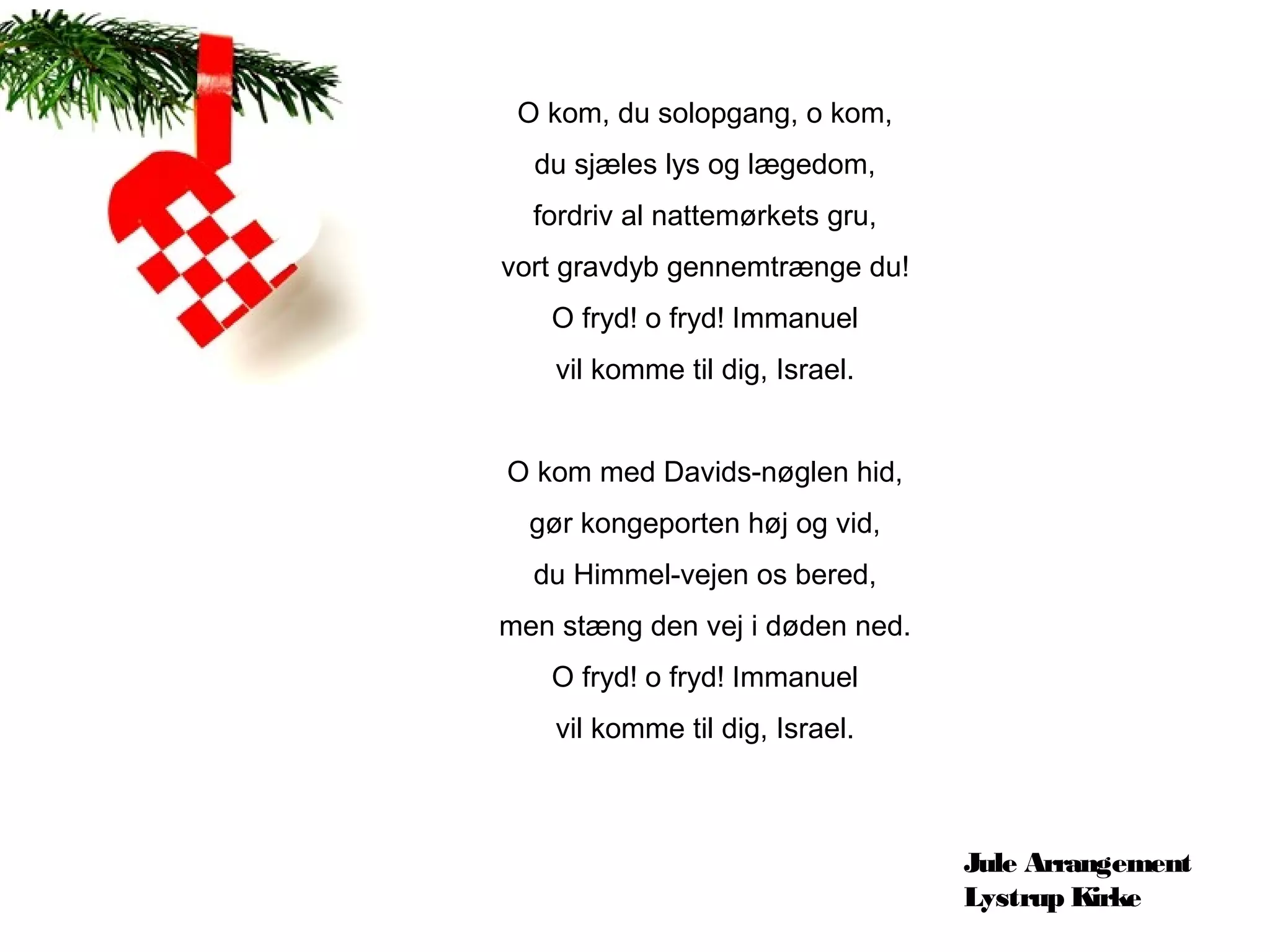 O kom, du solopgang, o kom,
  du sjæles lys og lægedom,
  fordriv al nattemørkets gru,
vort gravdyb gennemtrænge du!
   O fryd! o fryd! Immanuel
    vil komme til dig, Israel.


O kom med Davids-nøglen hid,
  gør kongeporten høj og vid,
  du Himmel-vejen os bered,
men stæng den vej i døden ned.
   O fryd! o fryd! Immanuel
    vil komme til dig, Israel.



                                 Jule Arrangement
                                 Lystrup Kirke
 