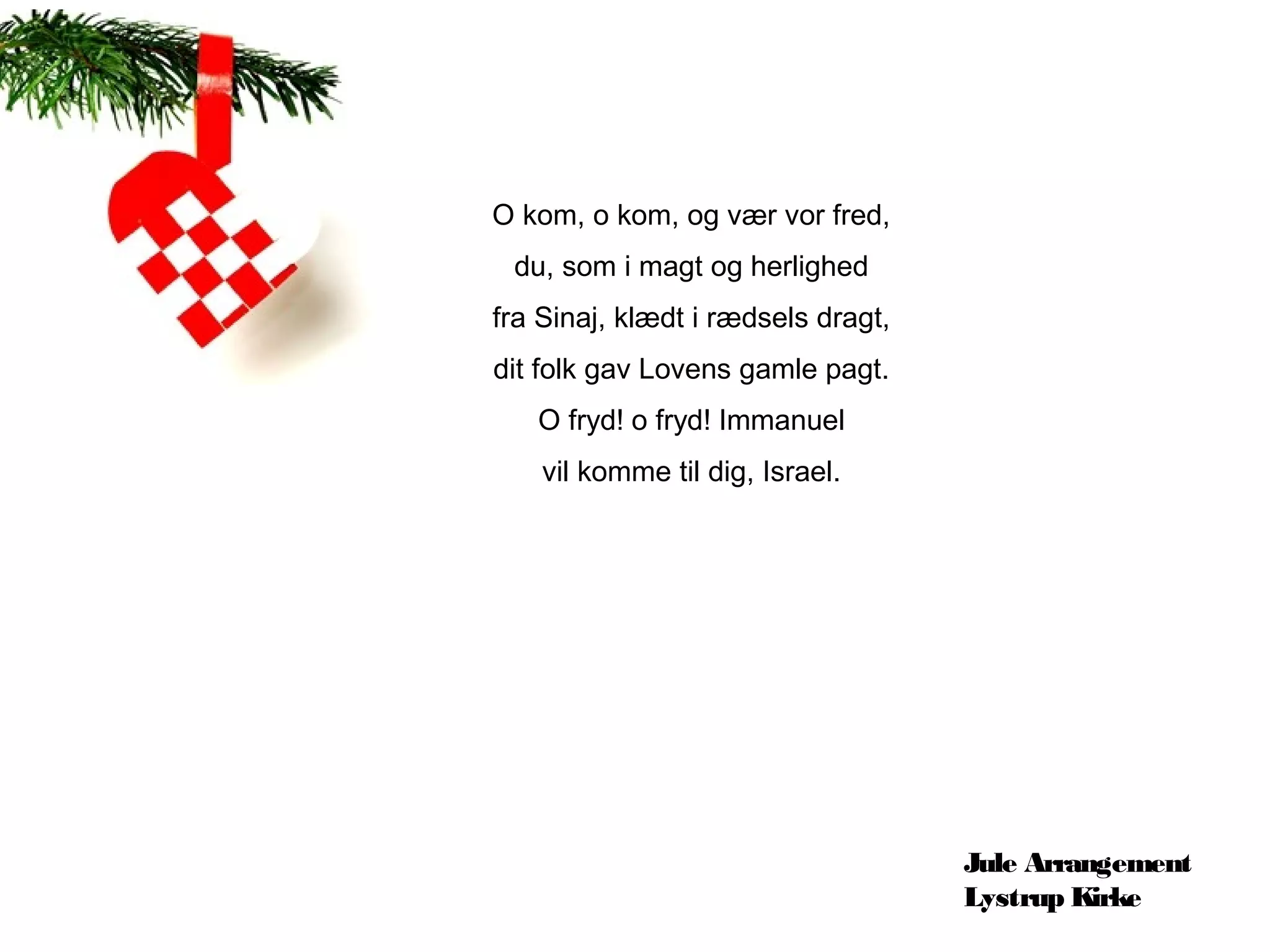O kom, o kom, og vær vor fred,
 du, som i magt og herlighed
fra Sinaj, klædt i rædsels dragt,
dit folk gav Lovens gamle pagt.
   O fryd! o fryd! Immanuel
    vil komme til dig, Israel.




                                    Jule Arrangement
                                    Lystrup Kirke
 