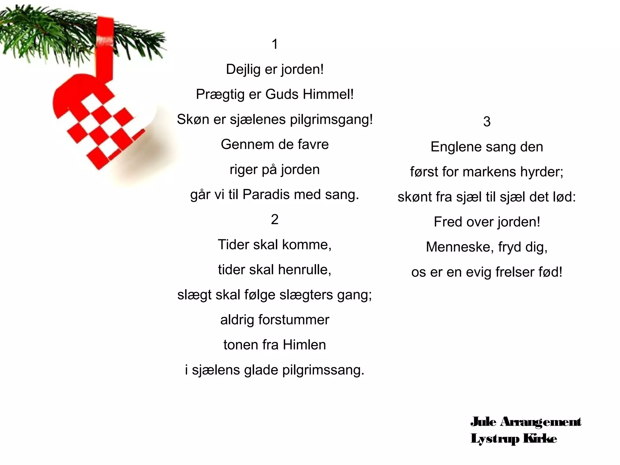 1
       Dejlig er jorden!
  Prægtig er Guds Himmel!
Skøn er sjælenes pilgrimsgang!                   3
       Gennem de favre                 Englene sang den
        riger på jorden             først for markens hyrder;
  går vi til Paradis med sang.    skønt fra sjæl til sjæl det lød:
               2                        Fred over jorden!
      Tider skal komme,                Menneske, fryd dig,
      tider skal henrulle,          os er en evig frelser fød!
slægt skal følge slægters gang;
      aldrig forstummer
       tonen fra Himlen
 i sjælens glade pilgrimssang.


                                               Jule Arrangement
                                               Lystrup Kirke
 