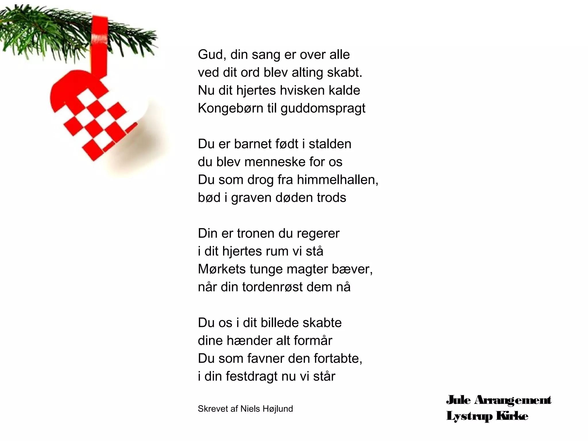 Gud, din sang er over alle
ved dit ord blev alting skabt.
Nu dit hjertes hvisken kalde
Kongebørn til guddomspragt

Du er barnet født i stalden
du blev menneske for os
Du som drog fra himmelhallen,
bød i graven døden trods

Din er tronen du regerer
i dit hjertes rum vi stå
Mørkets tunge magter bæver,
når din tordenrøst dem nå

Du os i dit billede skabte
dine hænder alt formår
Du som favner den fortabte,
i din festdragt nu vi står
                                 Jule Arrangement
Skrevet af Niels Højlund
                                 Lystrup Kirke
 