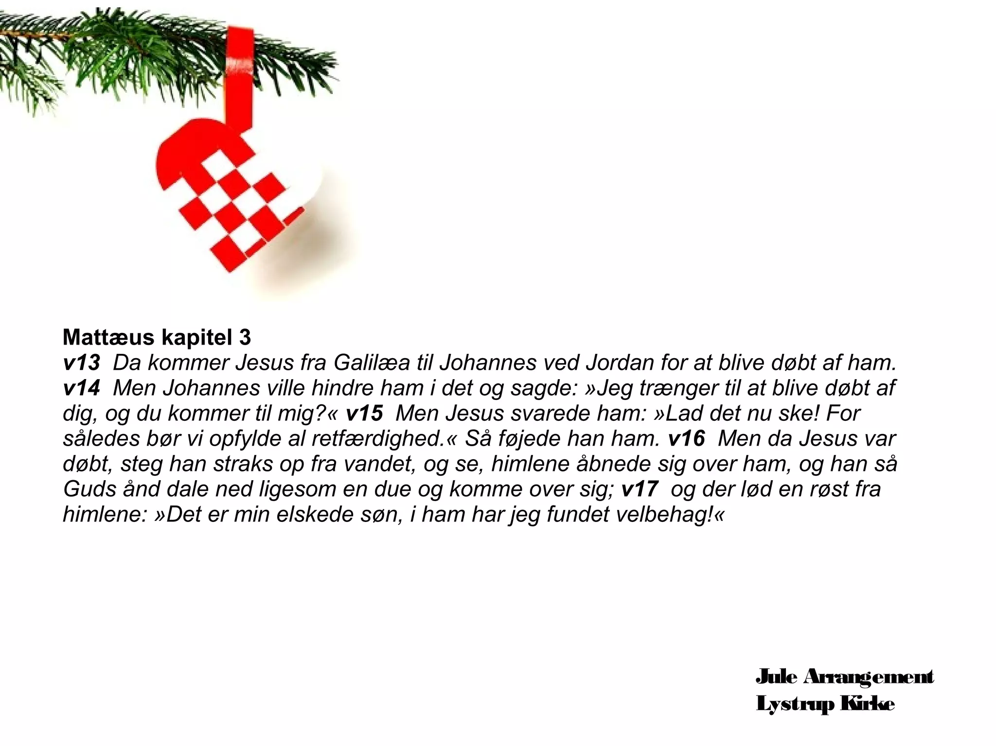 Mattæus kapitel 3
v13  Da kommer Jesus fra Galilæa til Johannes ved Jordan for at blive døbt af ham. 
v14  Men Johannes ville hindre ham i det og sagde: »Jeg trænger til at blive døbt af 
dig, og du kommer til mig?« v15  Men Jesus svarede ham: »Lad det nu ske! For 
således bør vi opfylde al retfærdighed.« Så føjede han ham. v16  Men da Jesus var 
døbt, steg han straks op fra vandet, og se, himlene åbnede sig over ham, og han så 
Guds ånd dale ned ligesom en due og komme over sig; v17  og der lød en røst fra 
himlene: »Det er min elskede søn, i ham har jeg fundet velbehag!«




                                                                      Jule Arrangement
                                                                      Lystrup Kirke
 