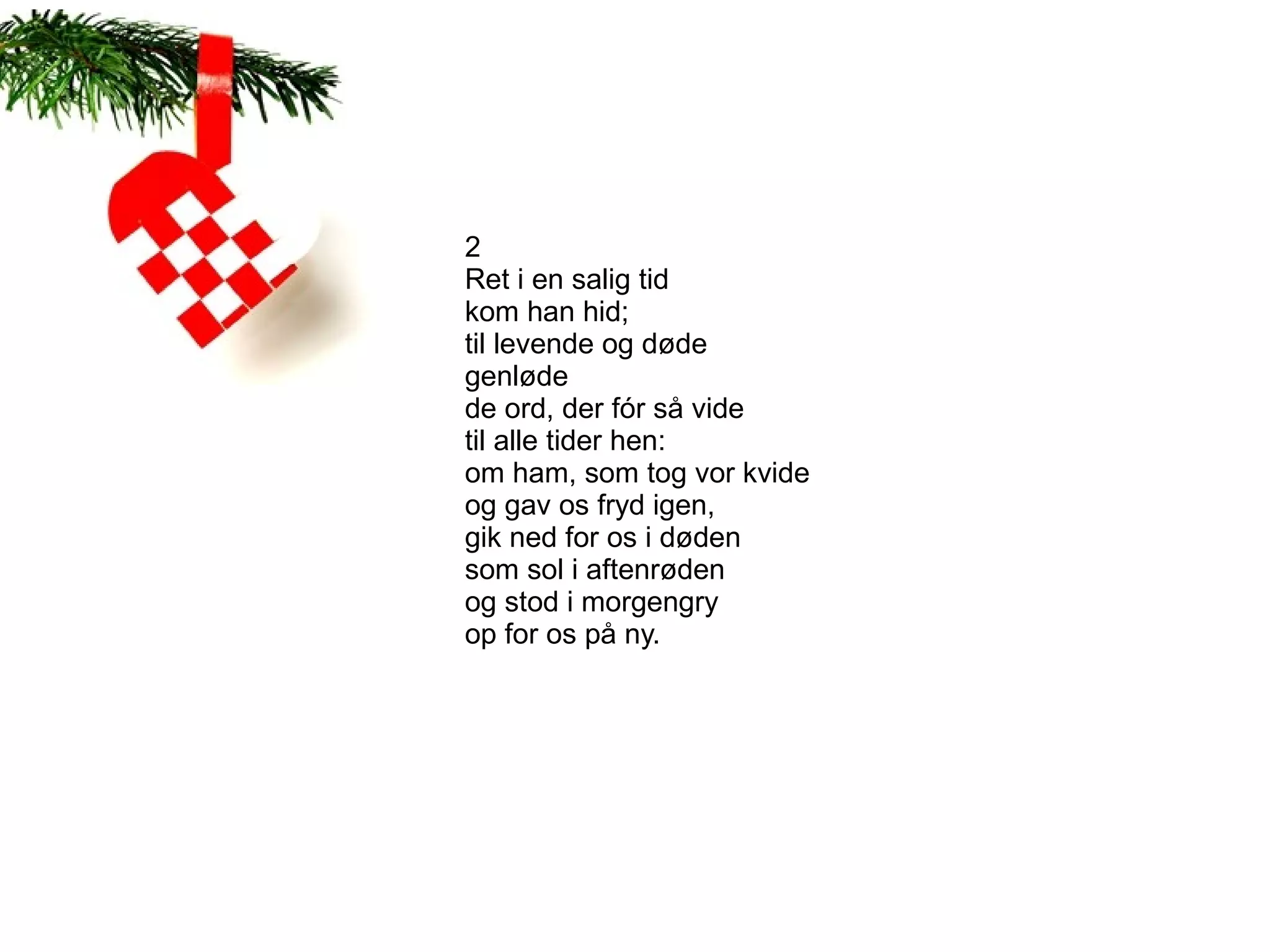 2
Ret i en salig tid
kom han hid;
til levende og døde
genløde
de ord, der fór så vide
til alle tider hen:
om ham, som tog vor kvide
og gav os fryd igen,
gik ned for os i døden
som sol i aftenrøden
og stod i morgengry
op for os på ny.
 