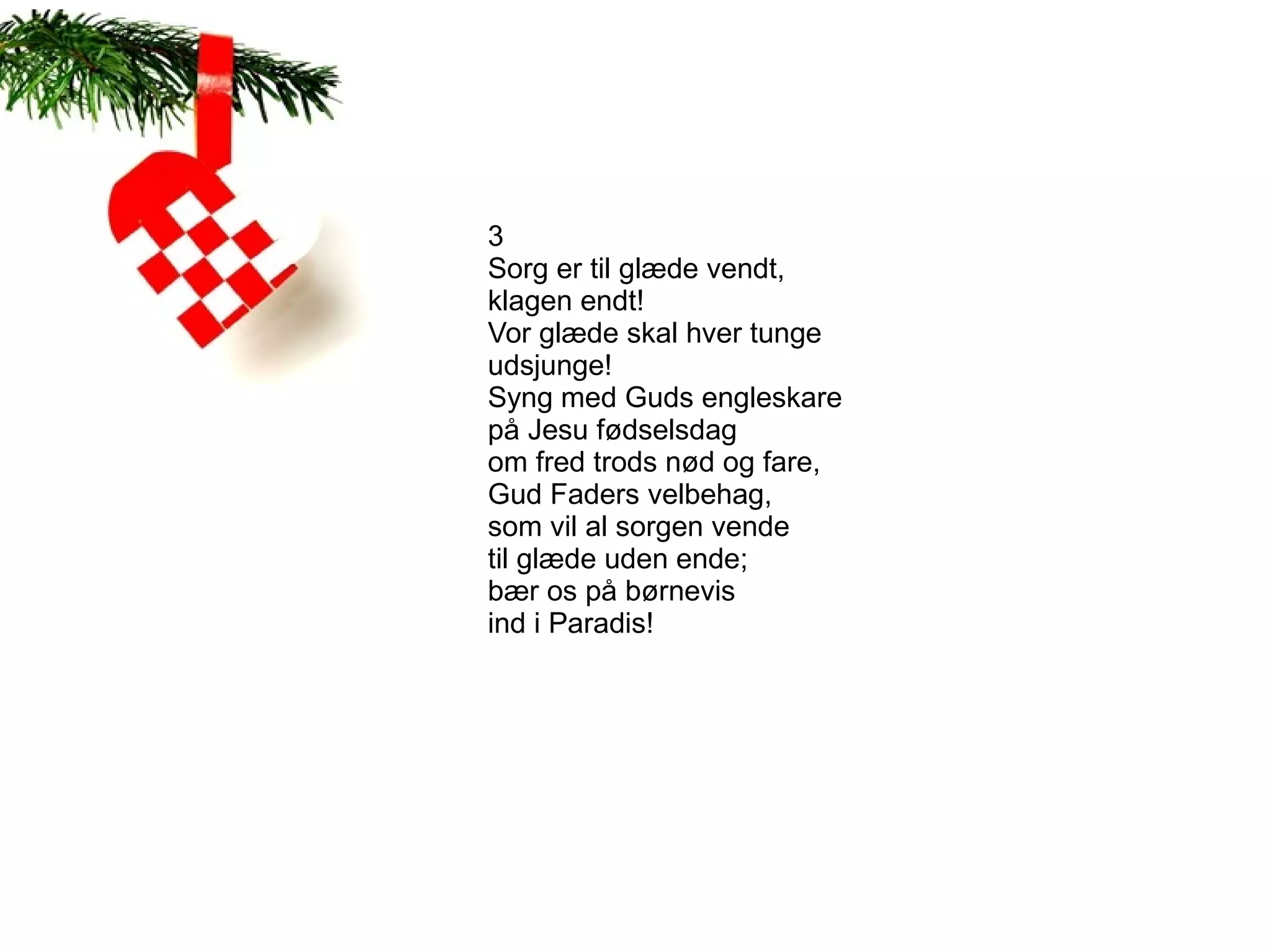 3
Sorg er til glæde vendt,
klagen endt!
Vor glæde skal hver tunge
udsjunge!
Syng med Guds engleskare
på Jesu fødselsdag
om fred trods nød og fare,
Gud Faders velbehag,
som vil al sorgen vende
til glæde uden ende;
bær os på børnevis
ind i Paradis!
 
