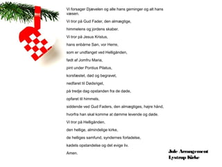 Vi forsager Djævelen og alle hans gerninger og alt hans
væsen.
Vi tror på Gud Fader, den almægtige,
himmelens og jordens skaber.
Vi tror på Jesus Kristus,
hans enbårne Søn, vor Herre,
som er undfanget ved Helligånden,
født af Jomfru Maria,
pint under Pontius Pilatus,
korsfæstet, død og begravet,
nedfaret til Dødsriget,
på tredje dag opstanden fra de døde,
opfaret til himmels,
siddende ved Gud Faders, den almægtiges, højre hånd,
hvorfra han skal komme at dømme levende og døde.
Vi tror på Helligånden,
den hellige, almindelige kirke,
de helliges samfund, syndernes forladelse,
kødets opstandelse og det evige liv.
Amen.                                                     Jule Arrangement
                                                          Lystrup Kirke
 