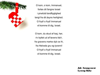 O kom, o kom, Immanuel,
   forløs dit fangne Israel
  i pinefuld landflygtighed
langt fra dit åsyns herlighed.
  O fryd! o fryd! Immanuel
  vil komme til dig, Israel.


O kom, du skud af Isaj, hør,
riv byttet ud af løvens klø'r,
fra gravens mørke dyb os fri,
 fra Helveds gru og tyranni!
  O fryd! o fryd! Immanuel
  vil komme til dig, Israel.




                                 Jule Arrangement
                                 Lystrup Kirke
 