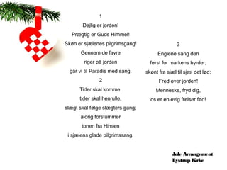 1
       Dejlig er jorden!
  Prægtig er Guds Himmel!
Skøn er sjælenes pilgrimsgang!                   3
       Gennem de favre                 Englene sang den
        riger på jorden             først for markens hyrder;
  går vi til Paradis med sang.    skønt fra sjæl til sjæl det lød:
               2                        Fred over jorden!
      Tider skal komme,                Menneske, fryd dig,
      tider skal henrulle,          os er en evig frelser fød!
slægt skal følge slægters gang;
      aldrig forstummer
       tonen fra Himlen
 i sjælens glade pilgrimssang.


                                               Jule Arrangement
                                               Lystrup Kirke
 