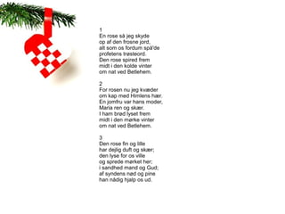 1
En rose så jeg skyde
op af den frosne jord,
alt som os fordum spå'de
profetens trøsteord.
Den rose spired frem
midt i den kolde vinter
om nat ved Betlehem.

2
For rosen nu jeg kvæder
om kap med Himlens hær.
En jomfru var hans moder,
Maria ren og skær.
I ham brød lyset frem
midt i den mørke vinter
om nat ved Betlehem.

3
Den rose fin og lille
har dejlig duft og skær;
den lyse for os ville
og sprede mørket her;
i sandhed mand og Gud;
af syndens nød og pine
han nådig hjalp os ud.
 