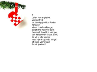 1
Julen har englelyd,
vi med fryd
os barnlig på Gud Fader
forlader;
vi var i nød så længe,
dog hørte han vor bøn,
han ved, hvortil vi trænge,
vor frelser blev Guds Søn;
thi vil vi alle sjunge
med hjerte og med tunge
et: Ære være Gud
for sit julebud!
 