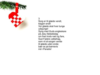 3
Sorg er til glæde vendt,
klagen endt!
Vor glæde skal hver tunge
udsjunge!
Syng med Guds engleskare
på Jesu fødselsdag
om fred trods nød og fare,
Gud Faders velbehag,
som vil al sorgen vende
til glæde uden ende;
bær os på børnevis
ind i Paradis!
 