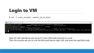 Login to VM
$ ssh -l <user_account> <public_ip_or_host>
Type ssh with specifying user account (=your Microsoft account) as...