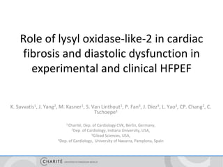 Role of lysyl oxidase-like-2 in cardiac
fibrosis and diastolic dysfunction in
experimental and clinical HFPEF
K. Savvatis1, J. Yang2, M. Kasner1, S. Van Linthout1, P. Fan3, J. Diez4, L. Yao3, CP. Chang2, C.
Tschoepe1
1 Charité, Dep. of Cardiology CVK, Berlin, Germany,
2Dep. of Cardiology, Indiana University, USA,
3Gilead Sciences, USA,
4Dep. of Cardiology, University of Navarra, Pamplona, Spain
 