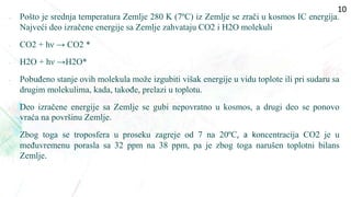  Pošto je srednja temperatura Zemlje 280 K (7ºC) iz Zemlje se zrači u kosmos IC energija.
Najveći deo izračene energije sa Zemlje zahvataju CO2 i H2O molekuli
• CO2 + hν → CO2 *
• H2O + hν →H2O*
• Pobuđeno stanje ovih molekula može izgubiti višak energije u vidu toplote ili pri sudaru sa
drugim molekulima, kada, takođe, prelazi u toplotu.
• Deo izračene energije sa Zemlje se gubi nepovratno u kosmos, a drugi deo se ponovo
vraća na površinu Zemlje.
• Zbog toga se troposfera u proseku zagreje od 7 na 20ºC, a koncentracija CO2 je u
međuvremenu porasla sa 32 ppm na 38 ppm, pa je zbog toga narušen toplotni bilans
Zemlje.
10
 