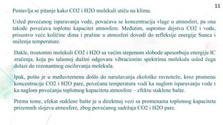  Postavlja se pitanje kako CO2 i H2O molekuli utiču na klimu.
• Usled povećanog isparavanja vode, povaćava se koncentracija vlage u atmosferi, pa ona
takođe povećava toplotni kapacitet atmosfere. Međutim, suprotno dejstvu CO2 i vode,
prisustvo veće količine dima i prašine u atmosferi dovodi do refleksije energije Sunca i
sniženja temperature.
• Dakle, troatomni molekuli CO2 i H2O sa većim stepenom slobode aposorbuju energiju IC
zračenja, koja po talasnoj dužini odgovara vibracionim spektrima molekula usled čega
dolazi do rezonantnog oscilovanja molekula.
• Ipak, pošto je u međuvremenu došlo do narušavanja ekološke ravnoteže, kroz promenu
koncentracije CO2 i H2O pare, povećana temperatura vodi ka naglom isparavanju vode i
ka naglom povećanju toplotnog kapaciteta atmosfere – efektu staklene bašte.
• Prema tome, efekat staklene bašte je u direktnoj vezi sa promenama toplotnog kapaciteta
prizemnih slojeva atmosfere, zbog povećanog sadržaja CO2 i H2O pare.
11
 