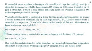  U stratosferi sastav vazduha je homogen, ali za razliku od tropsfere, sadržaj ozona je u
stratosferi je znatno veći. Dakle, koncentracija O3 poraste sa 0.05 ppm u troposferi na 10
ppm u stratosferi. Upravo u ovoj oblasti atmosfere dolazi do stvaranja i razgradnje O3
molekula pod dejstvom UV zračenja.
• Visoka koncentracija O3 u stratosferi je štit za život na Zemlji, uprkos činjenici da se radi
o veoma nestabilnom molekulu koji se lako raspada na O2 i O. Ozon se stalno stvara u
atmosferi pod dejstvom UV zračenja talasne dužine manje od 240 nm. Mehanizam po
kome se obrazuje ozon je sledeći:
• O2 + hν (λ = 137 – 176 nm) → O + O
• Glavna reakcija ozona u stratosferi je njegovo razlaganje pod dejstvom UV zračenja:
• O3 + hν →O2 + O + E
• Ova poslednja reakcija ima dve važne posledice: izdvojena toplota povećava temperaturu
stratosfere, a fotohemijski proces apsorpcije UV zračenja deluje kao zaštitni ekran
12
 