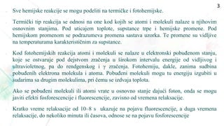  Sve hemijske reakcije se mogu podeliti na termičke i fotohemijske.
• Termički tip reakcija se odnosi na one kod kojih se atomi i molekuli nalaze u njihovim
osnovnim stanjima. Pod uticajem toplote, supstance trpe i hemijske promene. Pod
hemijskom promenom se podrazumeva promena sastava uzorka. Te promene su vidljive
na temperaturama karakterističnim za supstance.
• Kod fotohemijskih reakcija atomi i molekuli se nalaze u elektronski pobuđenom stanju,
koje se ostvaruje pod dejstvom zračenja u širokom intervalu energije od vidljivog i
ultravioletnog, pa do rendgenskog i γ zračenja. Fotohemiju, dakle, zanima sudbina
pobuđenih elektrona molekula i atoma. Pobuđeni molekuli mogu tu energiju izgubiti u
sudarima sa drugim molekulima, pri čemu se izdvaja toplota.
• Ako se pobuđeni molekuli ili atomi vrate u osnovno stanje dajući foton, onda se mogu
javiti efekti fosforescencije i fluorescencije, zavisno od vremena relaksacije.
• Kratko vreme relaksacije od 10–8 s ukazuje na pojavu fluorescencije, a duga vremena
relaksacije, do nekoliko minuta ili časova, odnose se na pojavu fosforescencije
3
 