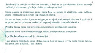  Fotohemijske reakcije se dele na primarne, u kojima se pod dejstvom fotona stvaraju
radikali, i sekundarne, gde dalje učešće preuzimaju radikali
• Gasna plazma je jonizovano gasno stanje koje se sastoji od elektrona, jona, radikala,
atoma i molekula u osnovnom ili pobuđenom stanju.
• Plazma se često naziva i jonizovani gas jer su njeni bitni sastojci elektroni i pozitivni i
negativni joni uz prisustvo, zavisno od stepena jonizacije, i neutralnih čestica.
• Prisutne čestice mogu biti u svojim osnovnim kao i u pobuđenim stanjima.
• Pobuđeni atomi se oslobađaju energijе obično emisijom fotona energije hν
(h je Plankova konstanta dok je v frekvncija).
• Tako plazma predstavlja jedan složen sistem koji se sastoji iz više vrsta čestica (atomi,
molekuli, joni, elektroni..) kao i fotona
• .
5
 