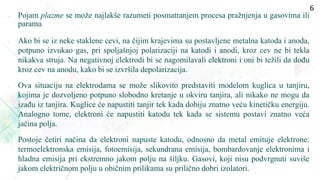 Pojam plazme se može najlakše razumeti posmatranjem procesa pražnjenja u gasovima ili
parama.
• Ako bi se iz neke staklene cevi, na čijim krajevima su postavljene metalna katoda i anoda,
potpuno izvukao gas, pri spoljašnjoj polarizaciji na katodi i anodi, kroz cev ne bi tekla
nikakva struja. Na negativnoj elektrodi bi se nagomilavali elektroni i oni bi težili da dođu
kroz cev na anodu, kako bi se izvršila depolarizacija.
• Ova situaciju na elektrodama se može slikovito predstaviti modelom kuglica u tanjiru,
kojima je dozvoljeno potpuno slobodno kretanje u okviru tanjira, ali nikako ne mogu da
izađu iz tanjira. Kuglice će napustiti tanjir tek kada dobiju znatno veću kinetičku energiju.
Analogno tome, elektroni će napustiti katodu tek kada se sistemu postavi znatno veća
jačina polja.
• Postoje četiri načina da elektroni napuste katodu, odnosno da metal emituje elektrone:
termoelektronska emisija, fotoemisija, sekundrana emisija, bombardovanje elektronima i
hladna emisija pri ekstremno jakom polju na šiljku. Gasovi, koji nisu podvrgnuti suviše
jakom električnom polju u običnim prilikama su prilično dobri izolatori.
6
 