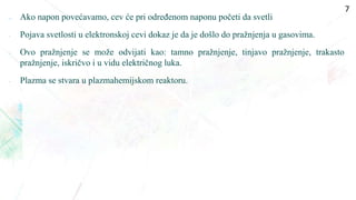  Ako napon povećavamo, cev će pri određenom naponu početi da svetli
• Pojava svetlosti u elektronskoj cevi dokaz je da je došlo do pražnjenja u gasovima.
• Ovo pražnjenje se može odvijati kao: tamno pražnjenje, tinjavo pražnjenje, trakasto
pražnjenje, iskričvo i u vidu električnog luka.
• Plazma se stvara u plazmahemijskom reaktoru.
7
 