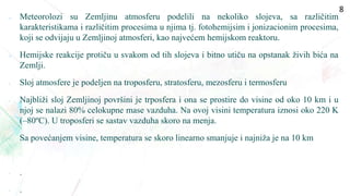  Meteorolozi su Zemljinu atmosferu podelili na nekoliko slojeva, sa različitim
karakteristikama i različitim procesima u njima tj. fotohemijsim i jonizacionim procesima,
koji se odvijaju u Zemljinoj atmosferi, kao najvećem hemijskom reaktoru.
 Hemijske reakcije protiču u svakom od tih slojeva i bitno utiču na opstanak živih bića na
Zemlji.
• Sloj atmosfere je podeljen na troposferu, stratosferu, mezosferu i termosferu
• Najbliži sloj Zemljinoj površini je trposfera i ona se prostire do visine od oko 10 km i u
njoj se nalazi 80% celokupne mase vazduha. Na ovoj visini temperatura iznosi oko 220 K
(–80ºC). U troposferi se sastav vazduha skoro na menja.
• Sa povećanjem visine, temperatura se skoro linearno smanjuje i najniža je na 10 km
• .
• .
8
 
